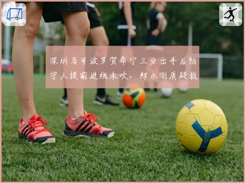 深圳马可波罗贺希宁三分出手后防守人提前进线未吹，郑永刚质疑裁判专注力不足