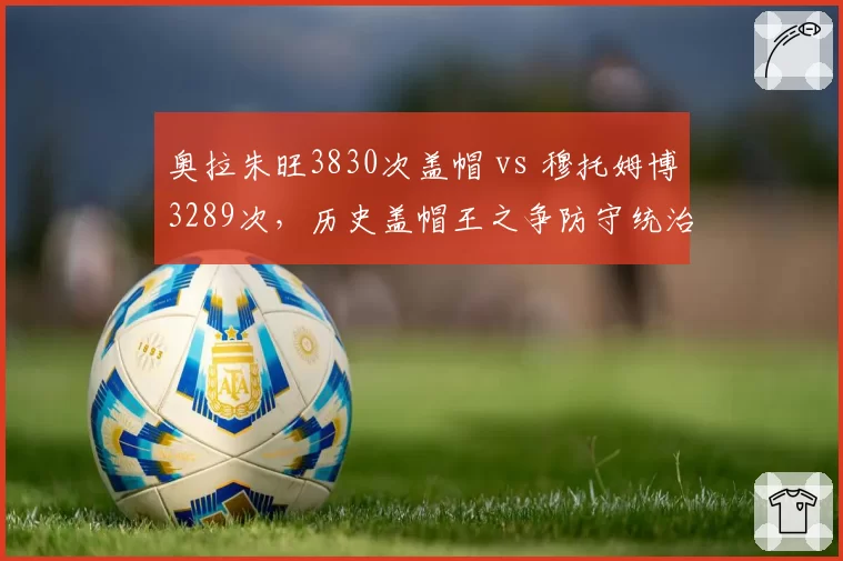 奥拉朱旺3830次盖帽 vs 穆托姆博3289次,历史盖帽王之争防守统治力谁更强?