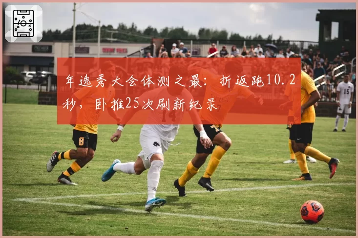 年选秀大会体测之最：折返跑10.2秒，卧推25次刷新纪录