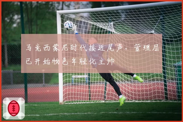 马竞西蒙尼时代接近尾声，管理层已开始物色年轻化主帅