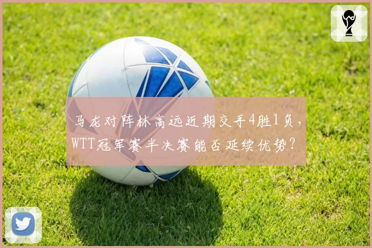 马龙对阵林高远近期交手4胜1负，WTT冠军赛半决赛能否延续优势？