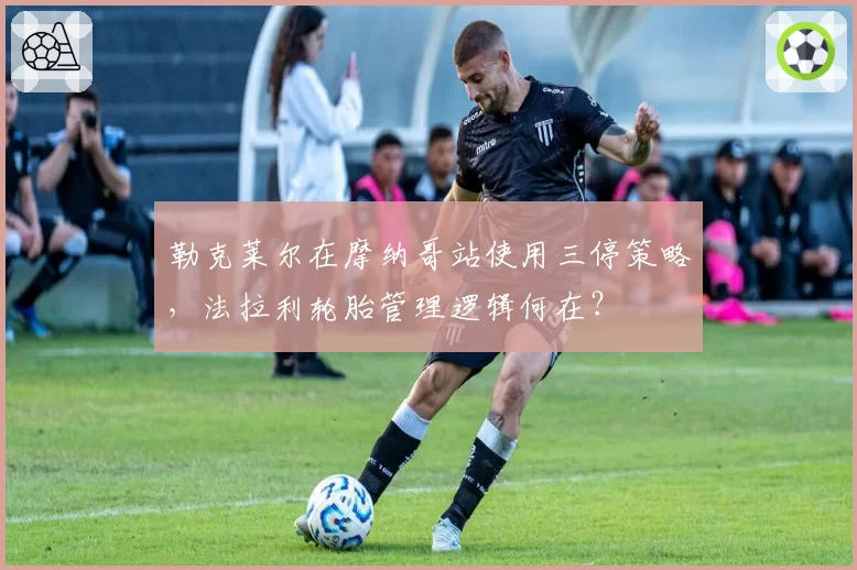 勒克莱尔在摩纳哥站使用三停策略，法拉利轮胎管理逻辑何在？