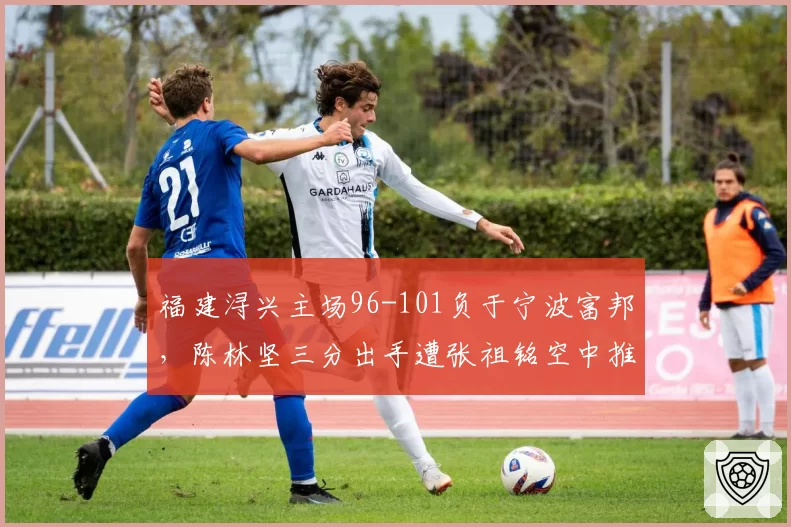 福建浔兴主场96-101负于宁波富邦，陈林坚三分出手遭张祖铭空中推人裁判无视引主场球迷怒骂__br_