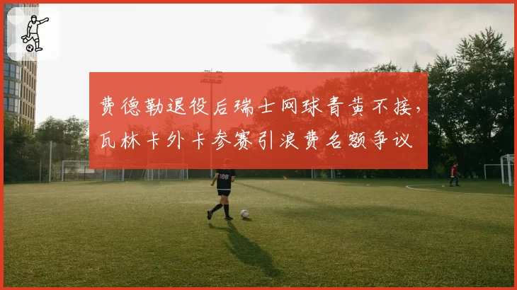 费德勒退役后瑞士网球青黄不接，瓦林卡外卡参赛引浪费名额争议