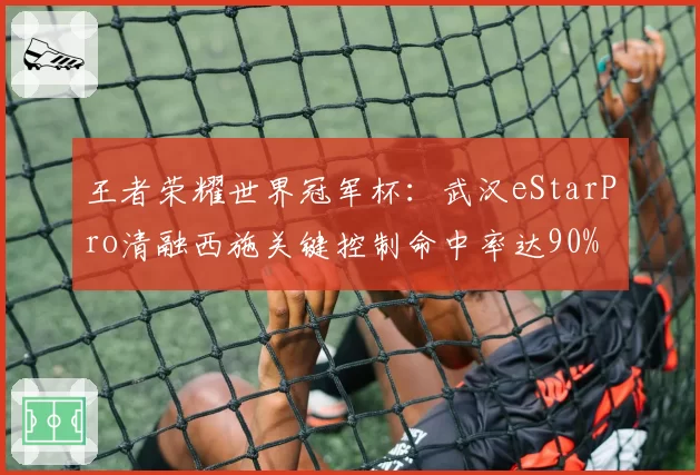 王者荣耀世界冠军杯：武汉eStarPro清融西施关键控制命中率达90%