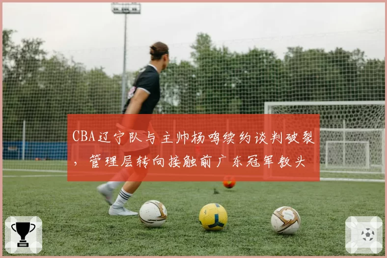 CBA辽宁队与主帅杨鸣续约谈判破裂，管理层转向接触前广东冠军教头李春江