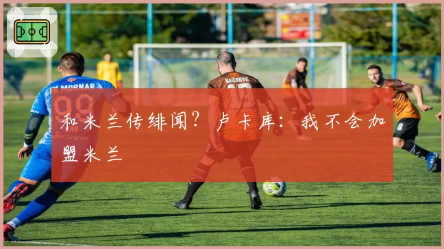 和米兰传绯闻？卢卡库：我不会加盟米兰