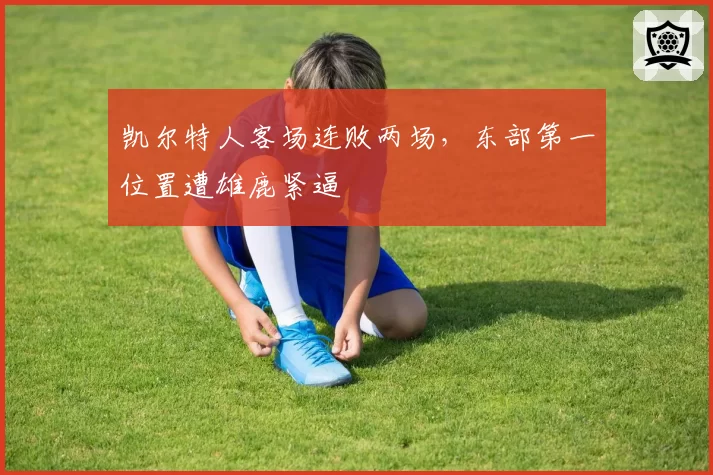 凯尔特人客场连败两场，东部第一位置遭雄鹿紧逼