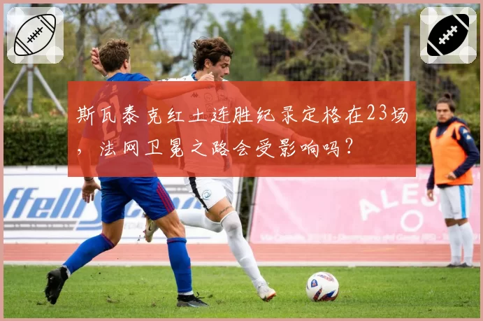 斯瓦泰克红土连胜纪录定格在23场，法网卫冕之路会受影响吗？