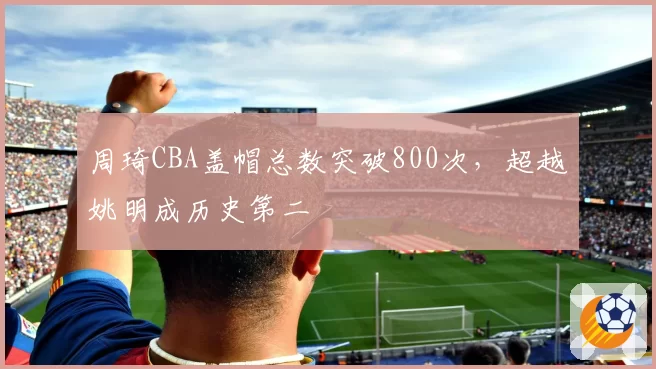 周琦CBA盖帽总数突破800次，超越姚明成历史第二