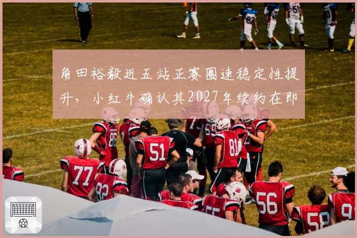 角田裕毅近五站正赛圈速稳定性提升,小红牛确认其2027年续约在即