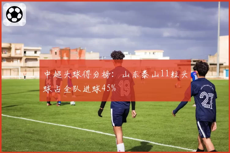 中超头球得分榜：山东泰山11粒头球占全队进球45%
