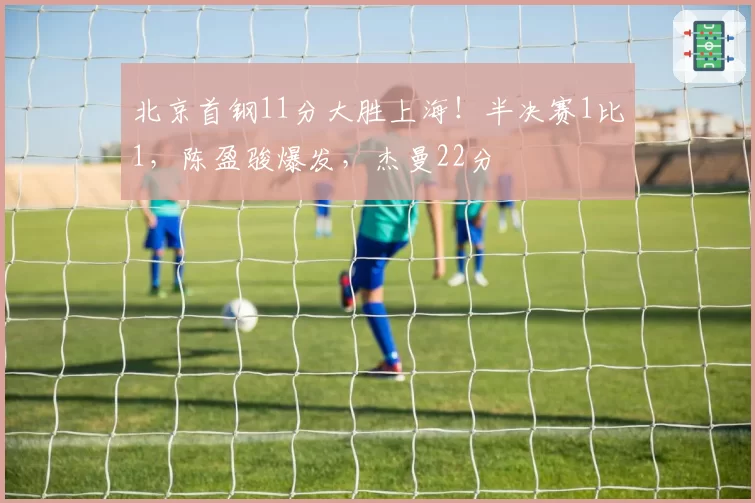 北京首钢11分大胜上海！半决赛1比1，陈盈骏爆发，杰曼22分
