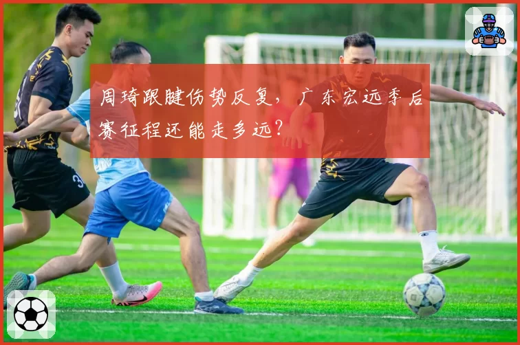 周琦跟腱伤势反复，广东宏远季后赛征程还能走多远？