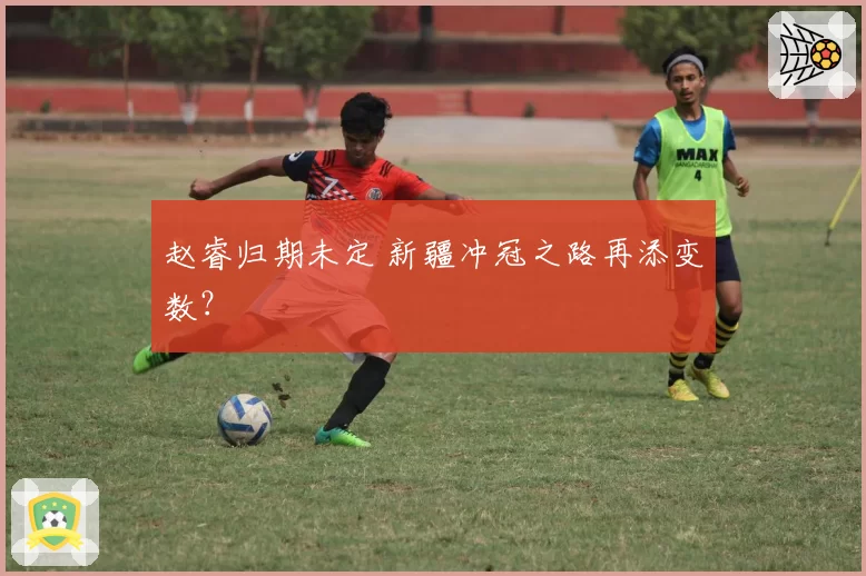 赵睿归期未定 新疆冲冠之路再添变数？