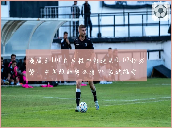 潘展乐100自后程冲刺速度0.02秒劣势,中国短距离泳将 vs 波波维奇差距缩小