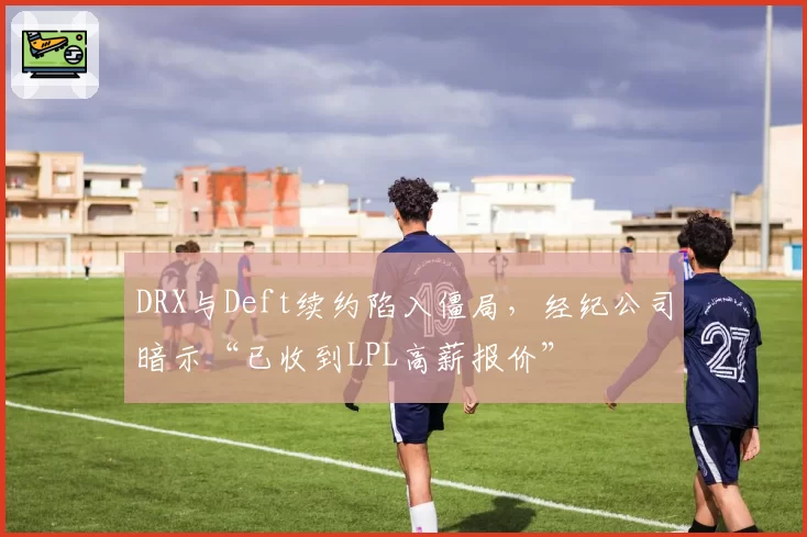 DRX与Deft续约陷入僵局，经纪公司暗示“已收到LPL高薪报价”