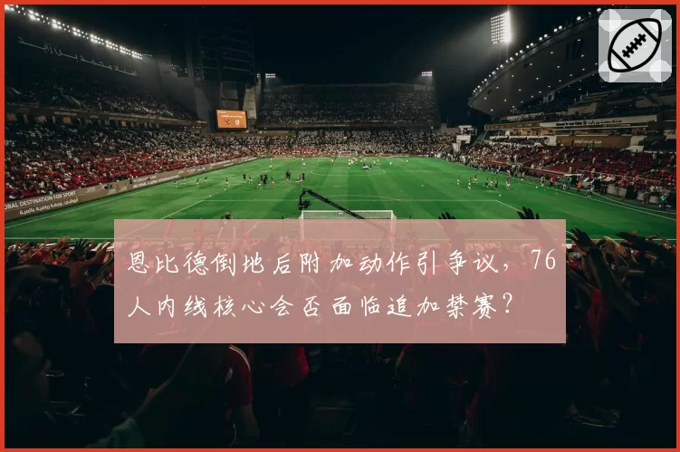 恩比德倒地后附加动作引争议，76人内线核心会否面临追加禁赛？