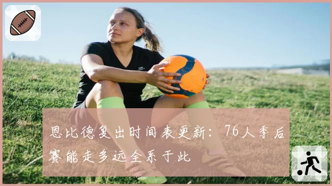 恩比德复出时间表更新：76人季后赛能走多远全系于此