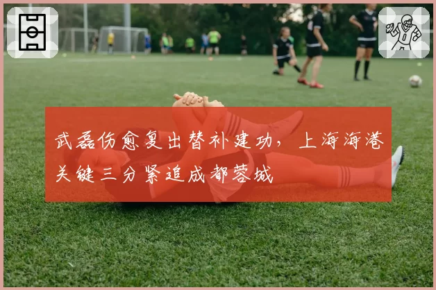 武磊伤愈复出替补建功,上海海港关键三分紧追成都蓉城