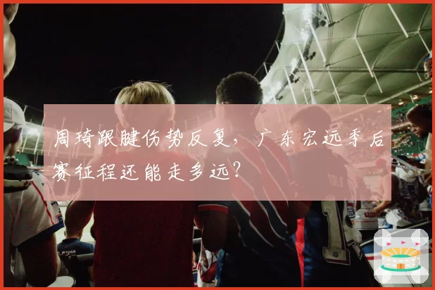 周琦跟腱伤势反复，广东宏远季后赛征程还能走多远？