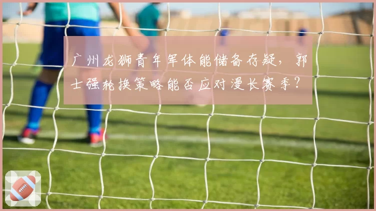 广州龙狮青年军体能储备存疑,郭士强轮换策略能否应对漫长赛季?