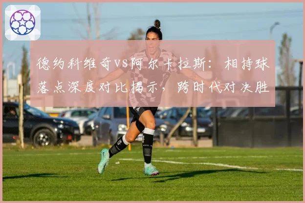 德约科维奇vs阿尔卡拉斯：相持球落点深度对比揭示，跨时代对决胜负手在哪？