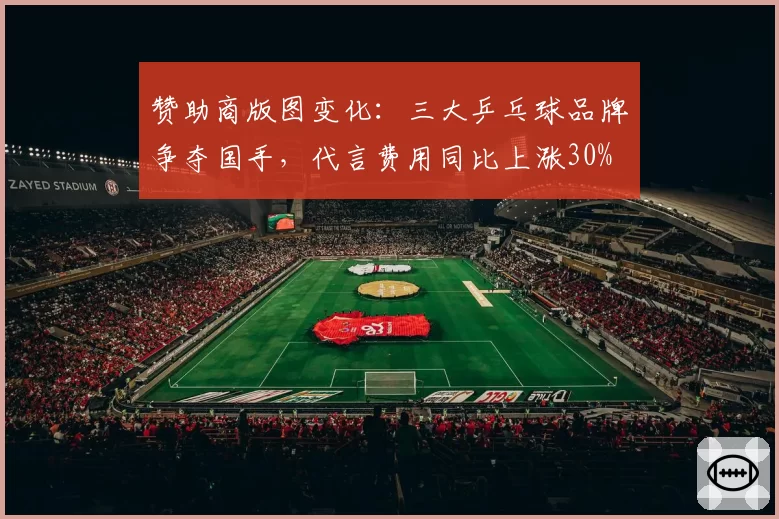 赞助商版图变化：三大乒乓球品牌争夺国手，代言费用同比上涨30%