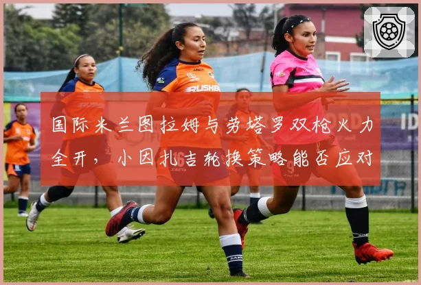 国际米兰图拉姆与劳塔罗双枪火力全开,小因扎吉轮换策略能否应对欧冠?