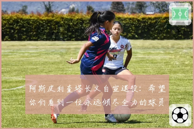 阿斯皮利奎塔长文自宣退役：希望你们看到一位永远倾尽全力的球员