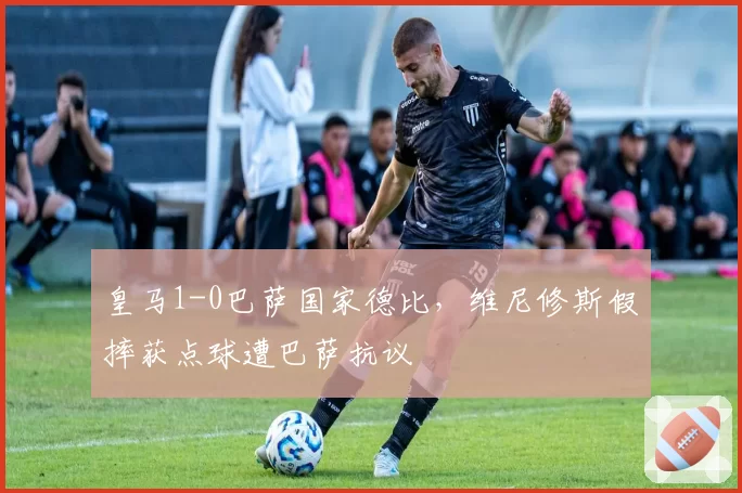 皇马1-0巴萨国家德比，维尼修斯假摔获点球遭巴萨抗议
