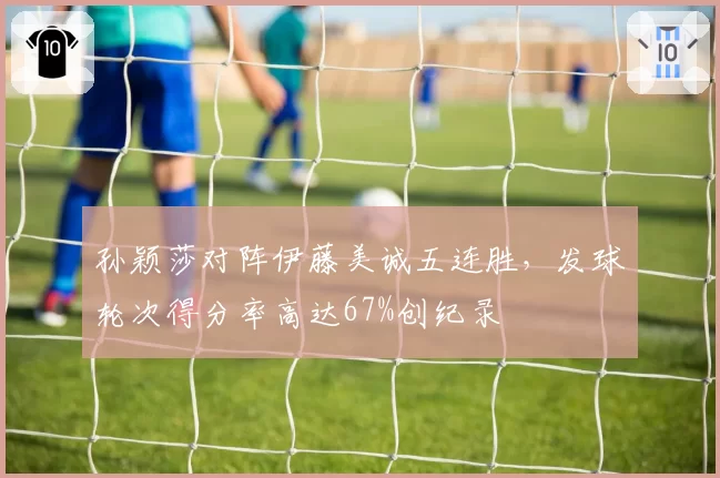 孙颖莎对阵伊藤美诚五连胜，发球轮次得分率高达67%创纪录