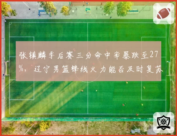 张镇麟季后赛三分命中率暴跌至27%，辽宁男篮锋线火力能否及时复苏？