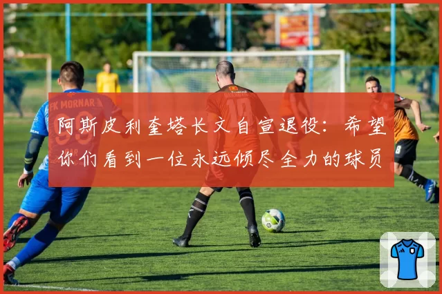 阿斯皮利奎塔长文自宣退役：希望你们看到一位永远倾尽全力的球员