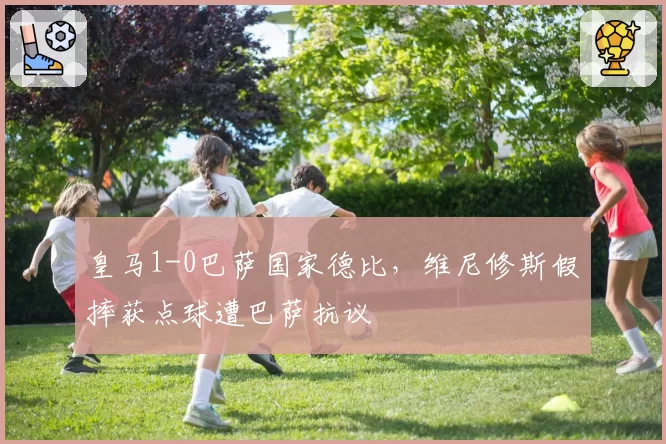 皇马1-0巴萨国家德比,维尼修斯假摔获点球遭巴萨抗议
