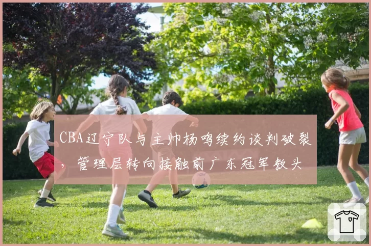 CBA辽宁队与主帅杨鸣续约谈判破裂，管理层转向接触前广东冠军教头李春江