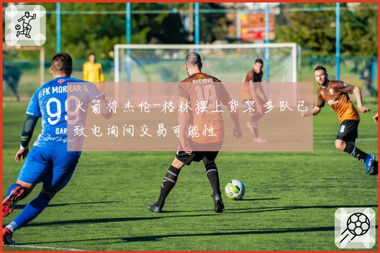 火箭将杰伦-格林摆上货架 多队已致电询问交易可能性