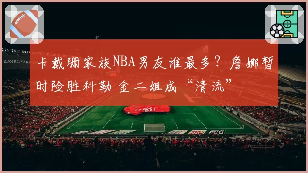 卡戴珊家族NBA男友谁最多？詹娜暂时险胜科勒 金二姐成“清流”