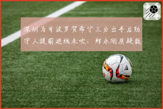 深圳马可波罗贺希宁三分出手后防守人提前进线未吹，郑永刚质疑裁判专注力不足
