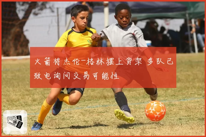 火箭将杰伦-格林摆上货架 多队已致电询问交易可能性