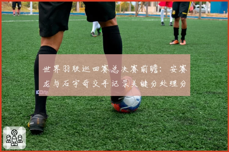 世界羽联巡回赛总决赛前瞻：安赛龙与石宇奇交手记录关键分处理分析