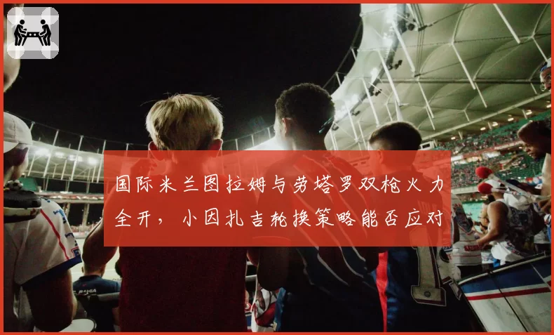 国际米兰图拉姆与劳塔罗双枪火力全开，小因扎吉轮换策略能否应对欧冠？