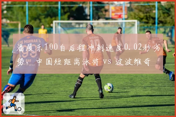 潘展乐100自后程冲刺速度0.02秒劣势,中国短距离泳将 vs 波波维奇差距缩小