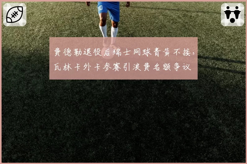 费德勒退役后瑞士网球青黄不接，瓦林卡外卡参赛引浪费名额争议