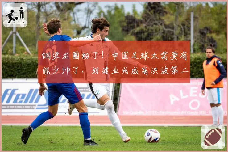 铜梁龙圈粉了！中国足球太需要有能少帅了，刘建业或成高洪波第二