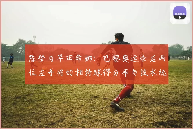 陈梦与早田希娜：巴黎奥运会后两位左手将的相持球得分率与技术统计对比