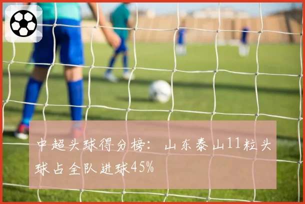 中超头球得分榜：山东泰山11粒头球占全队进球45%