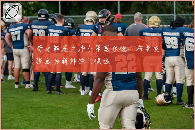 奇才解雇主帅小昂塞尔德，布鲁克斯成为新帅热门候选