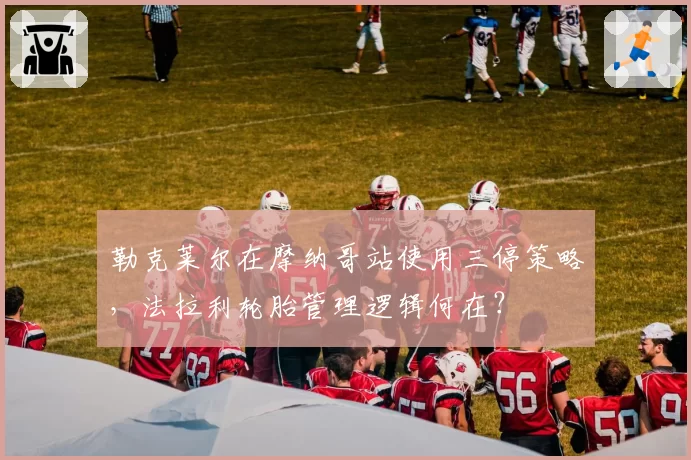 勒克莱尔在摩纳哥站使用三停策略，法拉利轮胎管理逻辑何在？