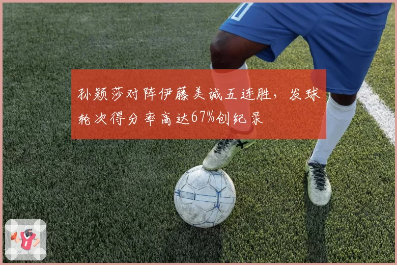 孙颖莎对阵伊藤美诚五连胜,发球轮次得分率高达67%创纪录